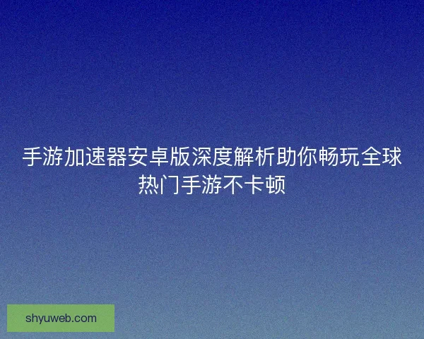 手游加速器安卓版深度解析助你畅玩全球热门手游不卡顿