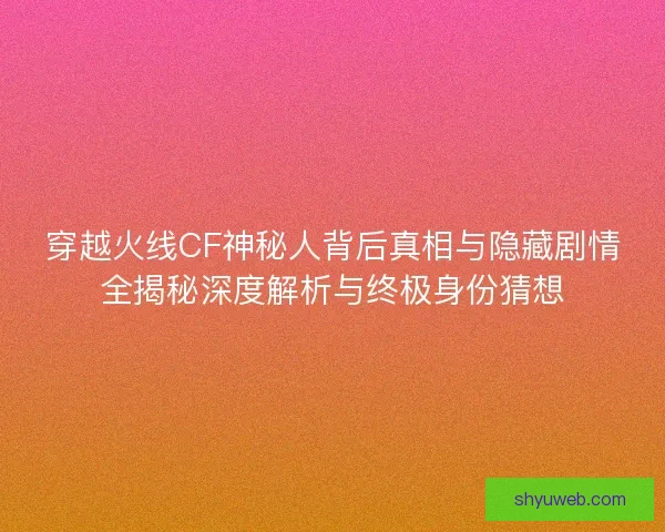 穿越火线CF神秘人背后真相与隐藏剧情全揭秘深度解析与终极身份猜想 穿越火线CF神秘人背后真相与隐藏剧情全揭秘深度解析与终极身份猜想
