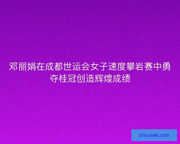 邓丽娟在成都世运会女子速度攀岩赛中勇夺桂冠创造辉煌成绩