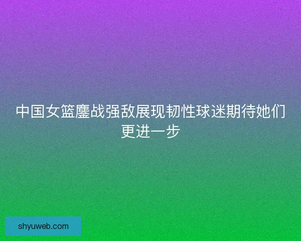 中国女篮鏖战强敌展现韧性球迷期待她们更进一步 中国女篮鏖战强敌展现韧性球迷期待她们更进一步
