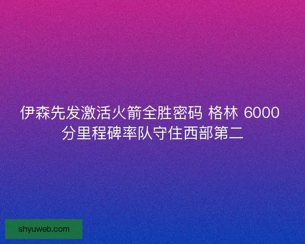 伊森先发激活火箭全胜密码 格林 6000 分里程碑率队守住西部第二 伊森先发激活火箭全胜密码 格林 6000 分里程碑率队守住西部第二