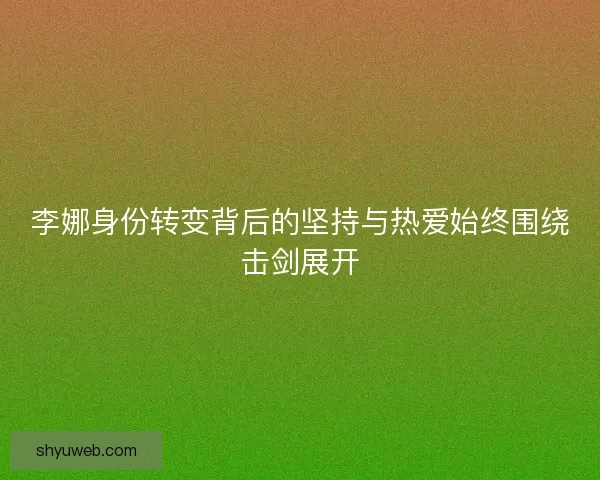 李娜身份转变背后的坚持与热爱始终围绕击剑展开 李娜身份转变背后的坚持与热爱始终围绕击剑展开
