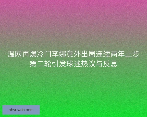 温网再爆冷门李娜意外出局连续两年止步第二轮引发球迷热议与反思 温网再爆冷门李娜意外出局连续两年止步第二轮引发球迷热议与反思