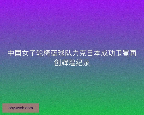 中国女子轮椅篮球队力克日本成功卫冕再创辉煌纪录 中国女子轮椅篮球队力克日本成功卫冕再创辉煌纪录
