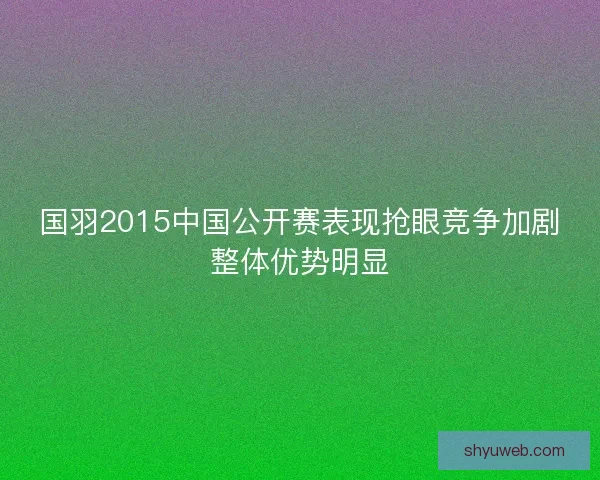 国羽2015中国公开赛表现抢眼竞争加剧整体优势明显 国羽2015中国公开赛表现抢眼竞争加剧整体优势明显