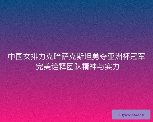 中国女排力克哈萨克斯坦勇夺亚洲杯冠军 完美诠释团队精神与实力 中国女排力克哈萨克斯坦勇夺亚洲杯冠军 完美诠释团队精神与实力
