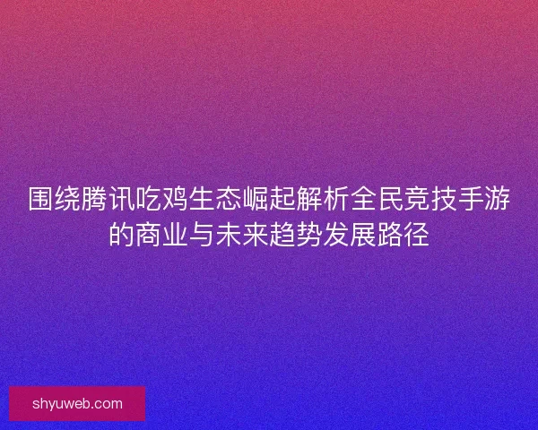 围绕腾讯吃鸡生态崛起解析全民竞技手游的商业与未来趋势发展路径 围绕腾讯吃鸡生态崛起解析全民竞技手游的商业与未来趋势发展路径