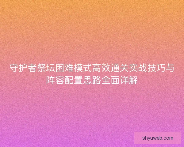 守护者祭坛困难模式高效通关实战技巧与阵容配置思路全面详解 守护者祭坛困难模式高效通关实战技巧与阵容配置思路全面详解