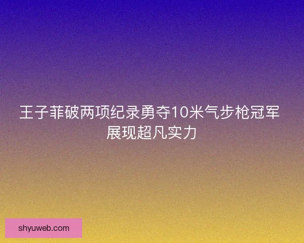 王子菲破两项纪录勇夺10米气步枪冠军 展现超凡实力 王子菲破两项纪录勇夺10米气步枪冠军 展现超凡实力