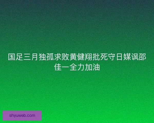 国足三月独孤求败黄健翔批死守日媒讽邵佳一全力加油