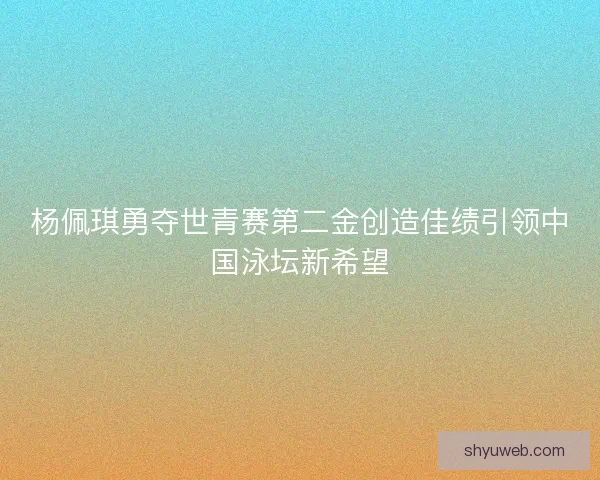 杨佩琪勇夺世青赛第二金创造佳绩引领中国泳坛新希望