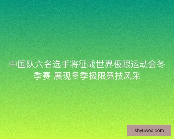 中国队六名选手将征战世界极限运动会冬季赛 展现冬季极限竞技风采