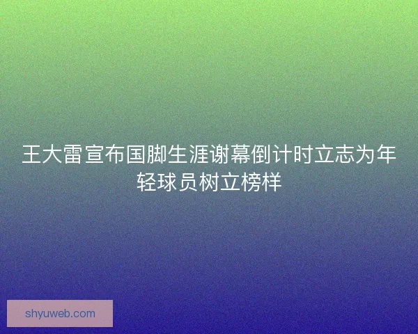王大雷宣布国脚生涯谢幕倒计时立志为年轻球员树立榜样