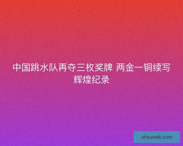 中国跳水队再夺三枚奖牌 两金一铜续写辉煌纪录 中国跳水队再夺三枚奖牌 两金一铜续写辉煌纪录