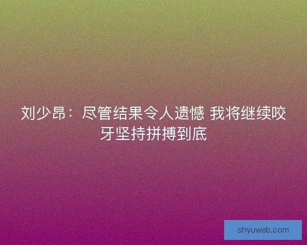 刘少昂:尽管结果令人遗憾 我将继续咬牙坚持拼搏到底 刘少昂:尽管结果令人遗憾 我将继续咬牙坚持拼搏到底